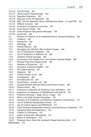 7.4.5.16 Anti-TB Drugs 562
7.4.5.17 'Short Course Chemotherapy' 562
7.4.5.18 Operative Indications 562
7.4.5.19 Rationale of the HK Operation 562
7.4.5.20 MRC Trial (HK Operation Versus Debridement; Korea ± CT and POP) 562
7.4.5.21 Difficult Scenarios 563
7.4.5.22 Comments on Kyphosis Correction 564
7.4.5.23 Some Recent Trends 564
7.4.5.24 Some Important Bring-Home Messages 564
7.4.5.25 Conclusion 565
7.5 Infection in Presence of an Implanted Device: General Guidelines 565
7.5.1 Incidence 565
7.5.2 Mechanism 565
7.5.3 Pathology 565
7.5.4 Clinical Features 566
7.5.5 Managing Late Infection After Scoliosis Surgery 566
7.5.6 Use of Prophylactic Antibiotics 566
7.5.7 Use of Antibiotics in Definitive Rn 566
7.5.8 Common Clinical Scenarios 566
7.5.9 Conclusions from Studies from Case Western (Animal Model) 566
7.6 Infected Total Joint Replacements 567
7.6.1 Methods of Prevention 567
7.6.2 Formation of Bacterial Biofilm 567
7.6.3 The Culprit Bacteria 567
7.6.4 Diagnosis 568
7.6.5 Clinical Pointers to Dx 568
7.6.6 Investigations 568
7.6.7 Intra-Operative Dx 569
7.6.8 Classification ± Gustilo et al 569
7.6.9 Surgical Decision Making: Patient and Disease Factors 569
7.6.10 Disease Factor 569
7.6.11 Literature on Retention of Prosthesis: Facts and Myths 570
7.6.12 Importance of Adequacy of Debridement and Early Rn 570
7.6.13 Prosthesis Removal: 1 Stage Versus 2 Stage 570
7.6.14 What is the Gold Standard Nowadays 570
7.6.15 Duration of IV Antibiotics and Minimum Inhibitory Concentration 571
7.6.16 Use of Antibiotic-Impregnated Cement 571
7.6.17 Use of Cement Spacer and PROSTALAC 571
7.6.18 Pearls During Re-Implantation Process: Cemented Versus Cementless 571
7.6.19 Salvaging Failed Re-Implantation 572
7.6.20 A Word on Arthrodesis 572
7.6.21 Option 2: Resection Arthroplasty 572
7.6.22 Option 3: Amputation 572
7.6.23 Prognosis (Even Given the Standard 2-Stage Reconstruction) 572
Bibliography 573
a Contents 539
 