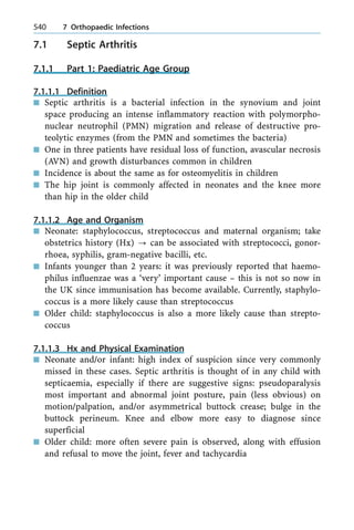 7.1 Septic Arthritis
7.1.1 Part 1: Paediatric Age Group
7.1.1.1 Definition
n Septic arthritis is a bacterial infection in the synovium and joint
space producing an intense inflammatory reaction with polymorpho-
nuclear neutrophil (PMN) migration and release of destructive pro-
teolytic enzymes (from the PMN and sometimes the bacteria)
n One in three patients have residual loss of function, avascular necrosis
(AVN) and growth disturbances common in children
n Incidence is about the same as for osteomyelitis in children
n The hip joint is commonly affected in neonates and the knee more
than hip in the older child
7.1.1.2 Age and Organism
n Neonate: staphylococcus, streptococcus and maternal organism; take
obstetrics history (Hx) ? can be associated with streptococci, gonor-
rhoea, syphilis, gram-negative bacilli, etc.
n Infants younger than 2 years: it was previously reported that haemo-
philus influenzae was a `very' important cause ± this is not so now in
the UK since immunisation has become available. Currently, staphylo-
coccus is a more likely cause than streptococcus
n Older child: staphylococcus is also a more likely cause than strepto-
coccus
7.1.1.3 Hx and Physical Examination
n Neonate and/or infant: high index of suspicion since very commonly
missed in these cases. Septic arthritis is thought of in any child with
septicaemia, especially if there are suggestive signs: pseudoparalysis
most important and abnormal joint posture, pain (less obvious) on
motion/palpation, and/or asymmetrical buttock crease; bulge in the
buttock perineum. Knee and elbow more easy to diagnose since
superficial
n Older child: more often severe pain is observed, along with effusion
and refusal to move the joint, fever and tachycardia
540 7 Orthopaedic Infections
 