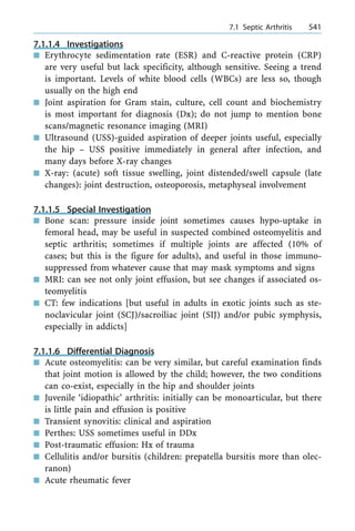 7.1.1.4 Investigations
n Erythrocyte sedimentation rate (ESR) and C-reactive protein (CRP)
are very useful but lack specificity, although sensitive. Seeing a trend
is important. Levels of white blood cells (WBCs) are less so, though
usually on the high end
n Joint aspiration for Gram stain, culture, cell count and biochemistry
is most important for diagnosis (Dx); do not jump to mention bone
scans/magnetic resonance imaging (MRI)
n Ultrasound (USS)-guided aspiration of deeper joints useful, especially
the hip ± USS positive immediately in general after infection, and
many days before X-ray changes
n X-ray: (acute) soft tissue swelling, joint distended/swell capsule (late
changes): joint destruction, osteoporosis, metaphyseal involvement
7.1.1.5 Special Investigation
n Bone scan: pressure inside joint sometimes causes hypo-uptake in
femoral head, may be useful in suspected combined osteomyelitis and
septic arthritis; sometimes if multiple joints are affected (10% of
cases; but this is the figure for adults), and useful in those immuno-
suppressed from whatever cause that may mask symptoms and signs
n MRI: can see not only joint effusion, but see changes if associated os-
teomyelitis
n CT: few indications [but useful in adults in exotic joints such as ste-
noclavicular joint (SCJ)/sacroiliac joint (SIJ) and/or pubic symphysis,
especially in addicts]
7.1.1.6 Differential Diagnosis
n Acute osteomyelitis: can be very similar, but careful examination finds
that joint motion is allowed by the child; however, the two conditions
can co-exist, especially in the hip and shoulder joints
n Juvenile `idiopathic' arthritis: initially can be monoarticular, but there
is little pain and effusion is positive
n Transient synovitis: clinical and aspiration
n Perthes: USS sometimes useful in DDx
n Post-traumatic effusion: Hx of trauma
n Cellulitis and/or bursitis (children: prepatella bursitis more than olec-
ranon)
n Acute rheumatic fever
a 7.1 Septic Arthritis 541
 
