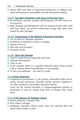 n Others: HSP (rare form of hepatorenal dysfunction in children asso-
ciated with purpura), haemophilia, juvenile rheumatoid arthritis
7.1.1.7 Two Main Treatments to Be Given at the Same Time
n IV antibiotics: decrease systemic effect/toxaemia (30±50% blood cul-
ture positive)
n Open drainage and debridement: still the mainstay (in the older child
with knee sepsis, can perform arthroscopic lavage. Hip sepsis often
treated by open drainage)
7.1.1.8 Disadvantage of the Method of Repeated Aspiration
n Pus too thick for adequate aspiration
n Instillation of antibiotics irritant to cartilage
n Tension will recur
n Pain with each procedure
n Uncertain results
7.1.1.9 Open Hip Drainage
n Anterior Smith-Peterson approach used most
n Adequate debridement
n Drain in-situ
n If hip unstable, splint in a partially abducted and/or flexed posture
with or without formal immobilisation if very unstable
n IV then oral antibiotics ± for total of 6 weeks
7.1.1.10 Rare Organisms
n Streptococcus pneumoniae, E. coli, proteus, salmonella (sickle cell pa-
tients), serratia marcescens, clostridia welchii, neisseria, staphylococ-
cus albus, aerobacter, bacteroides, paracolon bacillus.
[Look out for unusual microbes in immunosuppressed patients or
penetration of joint by foreign body (FB), or foreign body inside
joint]
7.1.1.11 DDx Reasons for Negative Culture
n Partial antibiotics treatment (Rn)
n Poor culture technique
n Inadequate anaerobic cultures (some inject the aspirated fluid into
blood culture bottles as well)
542 7 Orthopaedic Infections
 