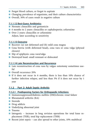 n Forgot blood culture, or forgot to aspirate
n Changing prevalence of organisms, and their culture characteristics
n Overall, 30% of cases result in negative culture
7.1.1.12 Best-Guess Antibiotics
n Neonate: cloxacillin and gentamicin
n 6 months to 2 years: cloxacillin or cephalosporin; cefuroxime
n Over 2 years: cloxacillin or cefuroxime
Adjust, later according to sensitivity
7.1.1.13 Outcome
n Recover: (a) not deformed and (b) mild coxa magna
n Coxa brevia (with deformed head), coxa vara or coxa valga (physeal
closure)
n Slip of epiphysis: coxa vara/valga
n Destroyed head: small remnant or dislocated
7.1.1.14 Late Reconstruction and Recurrence
n Late reconstruction of coxa vara by valgus osteotomy sometimes use-
ful
n Overall recurrence 20%
n If it does not recur in 6 months, there is less than 10% chance of
further infection relapse, and less than 5% if it does not recur by 1
year
7.1.2 Part 2: Adult Septic Arthritis
7.1.2.1 Predisposing Factors for Orthopaedic Infections
n Immunosuppressed/diabetes mellitis (DM)/chronic renal failure
n Rheumatoid arthritis (RA)
n Steroids
n Drug addicts
n Underlying abnormal joint
n Trauma
n Iatrogenic ± increase in long revision operations for total knee re-
placement (TKR), total hip replacement (THR)
n Recent joint sepsis ± can also spread to other joints, 10% multifocal
a 7.1 Septic Arthritis 543
 