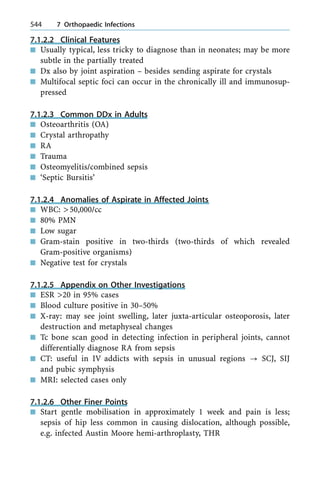 7.1.2.2 Clinical Features
n Usually typical, less tricky to diagnose than in neonates; may be more
subtle in the partially treated
n Dx also by joint aspiration ± besides sending aspirate for crystals
n Multifocal septic foci can occur in the chronically ill and immunosup-
pressed
7.1.2.3 Common DDx in Adults
n Osteoarthritis (OA)
n Crystal arthropathy
n RA
n Trauma
n Osteomyelitis/combined sepsis
n `Septic Bursitis'
7.1.2.4 Anomalies of Aspirate in Affected Joints
n WBC: >50,000/cc
n 80% PMN
n Low sugar
n Gram-stain positive in two-thirds (two-thirds of which revealed
Gram-positive organisms)
n Negative test for crystals
7.1.2.5 Appendix on Other Investigations
n ESR >20 in 95% cases
n Blood culture positive in 30±50%
n X-ray: may see joint swelling, later juxta-articular osteoporosis, later
destruction and metaphyseal changes
n Tc bone scan good in detecting infection in peripheral joints, cannot
differentially diagnose RA from sepsis
n CT: useful in IV addicts with sepsis in unusual regions ? SCJ, SIJ
and pubic symphysis
n MRI: selected cases only
7.1.2.6 Other Finer Points
n Start gentle mobilisation in approximately 1 week and pain is less;
sepsis of hip less common in causing dislocation, although possible,
e.g. infected Austin Moore hemi-arthroplasty, THR
544 7 Orthopaedic Infections
 
