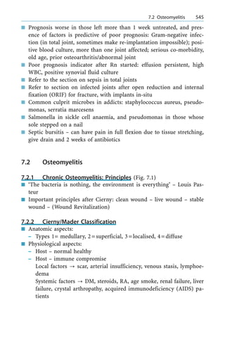 n Prognosis worse in those left more than 1 week untreated, and pres-
ence of factors is predictive of poor prognosis: Gram-negative infec-
tion (in total joint, sometimes make re-implantation impossible); posi-
tive blood culture, more than one joint affected; serious co-morbidity,
old age, prior osteoarthritis/abnormal joint
n Poor prognosis indicator after Rn started: effusion persistent, high
WBC, positive synovial fluid culture
n Refer to the section on sepsis in total joints
n Refer to section on infected joints after open reduction and internal
fixation (ORIF) for fracture, with implants in-situ
n Common culprit microbes in addicts: staphylococcus aureus, pseudo-
monas, serratia marcesens
n Salmonella in sickle cell anaemia, and pseudomonas in those whose
sole stepped on a nail
n Septic bursitis ± can have pain in full flexion due to tissue stretching,
give drain and 2 weeks of antibiotics
7.2 Osteomyelitis
7.2.1 Chronic Osteomyelitis: Principles (Fig. 7.1)
n `The bacteria is nothing, the environment is everything' ± Louis Pas-
teur
n Important principles after Cierny: clean wound ± live wound ± stable
wound ± (Wound Revitalization)
7.2.2 Cierny/Mader Classification
n Anatomic aspects:
± Types 1= medullary, 2=superficial, 3=localised, 4=diffuse
n Physiological aspects:
± Host ± normal healthy
± Host ± immune compromise
Local factors ? scar, arterial insufficiency, venous stasis, lymphoe-
dema
Systemic factors ? DM, steroids, RA, age smoke, renal failure, liver
failure, crystal arthropathy, acquired immunodeficiency (AIDS) pa-
tients
a 7.2 Osteomyelitis 545
 