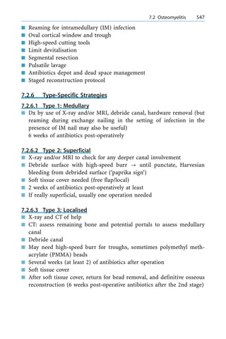 n Reaming for intramedullary (IM) infection
n Oval cortical window and trough
n High-speed cutting tools
n Limit devitalisation
n Segmental resection
n Pulsatile lavage
n Antibiotics depot and dead space management
n Staged reconstruction protocol
7.2.6 Type-Specific Strategies
7.2.6.1 Type 1: Medullary
n Dx by use of X-ray and/or MRI, debride canal, hardware removal (but
reaming during exchange nailing in the setting of infection in the
presence of IM nail may also be useful)
6 weeks of antibiotics post-operatively
7.2.6.2 Type 2: Superficial
n X-ray and/or MRI to check for any deeper canal involvement
n Debride surface with high-speed burr ? until punctate, Harvesian
bleeding from debrided surface (`paprika sign')
n Soft tissue cover needed (free flap/local)
n 2 weeks of antibiotics post-operatively at least
n If really superficial, usually one operation needed
7.2.6.3 Type 3: Localised
n X-ray and CT of help
n CT: assess remaining bone and potential portals to assess medullary
canal
n Debride canal
n May need high-speed burr for troughs, sometimes polymethyl meth-
acrylate (PMMA) beads
n Several weeks (at least 2) of antibiotics after operation
n Soft tissue cover
n After soft tissue cover, return for bead removal, and definitive osseous
reconstruction (6 weeks post-operative antibiotics after the 2nd stage)
a 7.2 Osteomyelitis 547
 