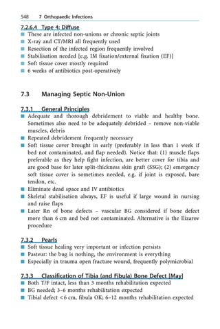 7.2.6.4 Type 4: Diffuse
n These are infected non-unions or chronic septic joints
n X-ray and CT/MRI all frequently used
n Resection of the infected region frequently involved
n Stabilisation needed [e.g. IM fixation/external fixation (EF)]
n Soft tissue cover mostly required
n 6 weeks of antibiotics post-operatively
7.3 Managing Septic Non-Union
7.3.1 General Principles
n Adequate and thorough debridement to viable and healthy bone.
Sometimes also need to be adequately debrided ± remove non-viable
muscles, debris
n Repeated debridement frequently necessary
n Soft tissue cover brought in early (preferably in less than 1 week if
bed not contaminated, and flap needed). Notice that: (1) muscle flaps
preferable as they help fight infection, are better cover for tibia and
are good base for later split-thickness skin graft (SSG); (2) emergency
soft tissue cover is sometimes needed, e.g. if joint is exposed, bare
tendon, etc.
n Eliminate dead space and IV antibiotics
n Skeletal stabilisation always, EF is useful if large wound in nursing
and raise flaps
n Later Rn of bone defects ± vascular BG considered if bone defect
more than 6 cm and bed not contaminated. Alternative is the Ilizarov
procedure
7.3.2 Pearls
n Soft tissue healing very important or infection persists
n Pasteur: the bug is nothing, the environment is everything
n Especially in trauma open fracture wound, frequently polymicrobial
7.3.3 Classification of Tibia (and Fibula) Bone Defect [May]
n Both T/F intact, less than 3 months rehabilitation expected
n BG needed; 3±6 months rehabilitation expected
n Tibial defect <6 cm, fibula OK; 6±12 months rehabilitation expected
548 7 Orthopaedic Infections
 