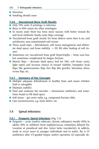 n Nutrition
n Smoking should cease
7.3.6 Vascularised Bone Graft Results
n Only 70% unite if aetiology is infection
n Rises to 90% union for other aetiologies
n In recent years there has been more success with better wound Rn
and local antibiotic beads; early flaps coverage
n Vascularised bone graft mostly for bone defects more than 6 cm, and
satisfactory non-contaminated soft tissues
n Three usual steps ± debridement, soft tissue management and obliter-
ate dead space, and bone stability ? EF, BG after healing of soft tis-
sues
n Sometimes see vascularised bone graft hypertrophy, ± bone scan hot,
but sometimes complicated by fatigue fracture
n Muscle flaps ± decrease dead space, bed for SSG, soft tissue cover,
fight sepsis and increase chance of wound viability. Examples: local
flaps like gastrocnemius flap; free flap like gracilis, latissimus dorsi,
rectus flap, etc.
7.3.7 Summary of Key Concepts
n Multiple adequate debridement to healthy bone and assess whether
limb is salvagable
n Maintain stability
n Find and eradicate the microbe ± intravenous antibiotics and some-
times beads to fill dead space
n Soft tissue ± get cover early, e.g. compound fracture tibia
n Late reconstruction, e.g. bone defect, etc.
7.4 Spinal Infections
7.4.1 Pyogenic Spinal Infections (Fig. 7.2)
n Pyogenic ± acute (and/or subacute, chronic subtypes); mostly (50% in
adults, 90% in children) from staphylococcus; sometimes delayed Dx.
Location at paradiscal and disc (since lacks vascularity); in addicts,
tends to occur more in younger individuals and in males. Rn is IV
antibiotics after CT-guided biopsy and/or operation (if especially de-
550 7 Orthopaedic Infections
 