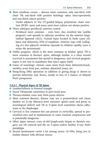 n More insidious course ± abscess more common; only one-third with
chest TB; one-third with positive histology taken intra-operatively
and one-third culture positive
± Useful adjuncts in Dx: CT-guided biopsy, polymerase chain reac-
tion (PCR)- more and more used since culture not always positive
n Three subtypes: peridiscal, anterior, central
± Peridiscal most common ± even here, disc involved late (unlike
pyogenic) and spreads to adjacent vertebrae via the anterior longi-
tudinal ligament (ALL). Central types located in body cause col-
lapse and deformity, DDx of neoplasm. Anterior type with scallop-
ing of a few adjacent vertebrae (spreads in children rapidly, since it
strips the periosteum)
n Unlike pyogenic, which is the most common in lumbar spine, TB is
most common in thoracic spine, although lumbar is a close second
(cervical is uncommon but spread is dangerous, and cervical pyogenic
sepsis is not rare in mainliners that inject upper limb)
n Cause of neurology: chronic cases more from bony deformity/arach-
noiditis; acute from pus, oedema, abnormal tissue, etc.
n Hong-Kong (HK) operation in addition to giving drugs is shown to
prevent deformity and, hence, results in less of a chance of delayed
Pott's paraparesis
7.4.2.1 Physical Signs of TB Spine
n Lumbar/fullness in femoral triangle
n Sacral TB/spreads sometimes to peri-rectal area
n Thoraco-lumbar cases may form psoas abscess
n Most common thoracic disease may see a paravertebral soft tissue
shadow on X-ray (thoracic-level narrower spinal canal and prone to
neurological deficit) and TB at T-spine level sometimes shows adhe-
sions to the diaphragm
n Cervical is less common but can present as torticollis, spread to pre-
vertebral area and to mediastinum to cause tracheal compression and
is potentially dangerous
n Other signs: sinuses, scars of old lymph-node biopsy or thoracic sur-
gery; see rib removal and BG on T-spine and/or lumbar X-ray; Pott's
paraplegia
n Neural involvement varies a lot among series: 10±70%, being less in
lumbar disease with obvious reason
a 7.4 Spinal Infections 553
 