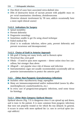 n One-third of cases have associated extra-skeletal sites
n DDx of destructive lesion of sacrum present with palpable mass on
per rectal examination: chordoma, chondrosarcoma
(Posterior element involvement by TB rare; addicts occasionally have
a more rapid clinical course)
7.4.2.2 Indications for Surgery
n Spinal instability
n Prevent deformity
n Progressive neurology
n Sometimes unable to get Dx using closed technique
n Failed medical Rn
(Goal is to eradicate infection, relieve pain, prevent deformity and
prevent recurrence and decompression)
7.4.2.3 Choice of Graft in Anterior Approach
n Rib graft if fusing not many levels, and in thoracic-spine
n Tricortical iliac crest graft
n Fibula ± if need to span more segments ± slower union since less can-
cellous, but stronger than above
n Allograft ± not popular since risk of disease and infection
n Instrumentation: cages not usually recommended; occasionally add on
posterior instrumentation to protect the anterior graft
7.4.3 Other Non-Pyogenic Granulomatous Infections
n Includes: other mycobacteria; fungi, aspergillus
n Many are immunocompromised and/or malnourished (assess by albu-
men/lymphocyte counts/transferrin, etc.)
n In every case of pyogenic/non-pyogenic infections, send some tissue
for histology
7.4.3.1 Other Main Category: Epidural Abscess
Epidural abscess (Fig. 7.5) is dangerous since it can spread up and down,
and is toxic to the patient. It is more common from pyogenic infections
that were not properly treated or for which Rn was delayed. In general,
it occurs in areas with more epidural fat: i.e. rare in cervical spine (ex-
cept addicts)
554 7 Orthopaedic Infections
 