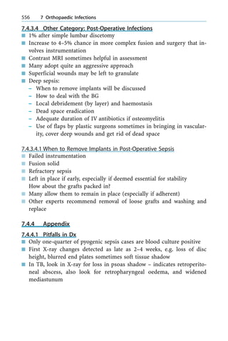 7.4.3.4 Other Category: Post-Operative Infections
n 1% after simple lumbar discetomy
n Increase to 4±5% chance in more complex fusion and surgery that in-
volves instrumentation
n Contrast MRI sometimes helpful in assessment
n Many adopt quite an aggressive approach
n Superficial wounds may be left to granulate
n Deep sepsis:
± When to remove implants will be discussed
± How to deal with the BG
± Local debridement (by layer) and haemostasis
± Dead space eradication
± Adequate duration of IV antibiotics if osteomyelitis
± Use of flaps by plastic surgeons sometimes in bringing in vascular-
ity, cover deep wounds and get rid of dead space
7.4.3.4.1 When to Remove Implants in Post-Operative Sepsis
n Failed instrumentation
n Fusion solid
n Refractory sepsis
n Left in place if early, especially if deemed essential for stability
How about the grafts packed in?
n Many allow them to remain in place (especially if adherent)
n Other experts recommend removal of loose grafts and washing and
replace
7.4.4 Appendix
7.4.4.1 Pitfalls in Dx
n Only one-quarter of pyogenic sepsis cases are blood culture positive
n First X-ray changes detected as late as 2±4 weeks, e.g. loss of disc
height, blurred end plates sometimes soft tissue shadow
n In TB, look in X-ray for loss in psoas shadow ± indicates retroperito-
neal abscess, also look for retropharyngeal oedema, and widened
mediastunum
556 7 Orthopaedic Infections
 
