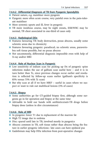7.4.4.2 Differential Diagnosis of TB from Pyogenic Spondylitis
n Patient nature, e.g. mainliner more pyogenic
n Pyogenic more often acute course, very painful even in the pain-toler-
ant mainliner
n More systemic upsets and ill, fever in pyogenic
n TB more insidious course, may be night sweats, ESR/WBC may be
normal, TB chest associated in one-third of cases only
7.4.4.3 Radiological DDx
n Features favouring TB: body destruction, psoas abscess, usually some
sclerotic areas due to chronicity
n Features favouring pyogenic: paradiscal, no sclerotic areas, paraverte-
bra soft tissue possible, but no psoas abscess
n Not uncommonly, differential diagnosis impossible even with help of
X-ray and/or MRI
7.4.4.4 Role of Nuclear Scan in Pyogenic
n Low sensitivity of indium scan for picking up Dx of pyogenic spine
infections makes the use of gallium scan useful here ± and it is in
turn better than Tc, since previous changes occur earlier and resolu-
tion is reflected by follow-up scans earlier (gallium's specificity is
85% versus 75% with Tc scan)
n But why scan at all if we have MRI? ± useful in cases where we sus-
pect or want to rule out multifocal lesions (5% of cases)
7.4.4.5 Biopsy
n Some authorities go for CT-guided biopsy first, although some sur-
geons go in for operation and biopsy at the same time
n Advisable to hold our hands with antibiotics/anti-TB drugs before
biopsy done (unless in dire circumstances)
7.4.4.6 Role of MRI
n In pyogenic: lower T1 due to replacement of the marrow fat
n High T2 image due to oedema
n Disc: spared until late in TB, involved mostly in pyogenics
n Abscess common in TB, soft tissue rather than abscess being the fea-
ture in earlier pyogenic infections± late cases can have epidural pus
n Gadolinium may help DDx infection from post-operative changes
a 7.4 Spinal Infections 557
 