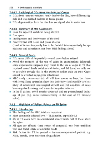 7.4.4.7 Radiological DDx from Non-Infected Causes
n DDx from tumour: tumours rarely involve the disc, have different sig-
nals and less marked oedema in tissue planes
n DDx degeneration: here the disc has low signal, due to water loss
7.4.4.8 Summary of MRI Assessment
n Look for adjacent vertebrae being affected
n Disc space
n Impingement and involvement of the cord
n Paravertebral soft tissue and psoas abscess
(Level of fusion frequently has to be decided intra-operatively by ap-
pearance and experience, not from MRI findings alone)
7.4.4.9 General Pearls
n DDx more difficult in partially treated cases before referral
n Avoid the mention of the use of cages in examinations (although
some experienced surgeons may resort to the use of cages in TB that
required several levels excision and fusion, and BG found on table not
to be stable enough; this is the exception rather than the rule. Cages
should be avoided in pyogenic infections)
n MRC study commented: (a) all will fuse sooner or later, but those
with Hong Kong operation show less deformity (and possibly are less
likely of subsequent neurological deficit) and (b) one-third of cases
have negative histology and one-third negative cultures
n In the ill patient, avoid anterior approach and try posterolateral drain-
age of pus (e.g. costo-transversectomy in the case of TB thoracic
spine)
7.4.5 Highlight of Salient Points on TB Spine
7.4.5.1 Introduction
n The findings of the MRC trial are important
n Most commonly affected level ± TL junction, especially L1
n 3% of TB cases have musculoskeletal involvement; half of these affect
the spine
n All ages are affected (case report of congenital one from umbilical
vein and foetal intake of amniotic fluid)
n Risk factors for TB in general ± immunocompromised patient, e.g.
AIDS, steroid, poor nutrition, drug addicts
558 7 Orthopaedic Infections
 