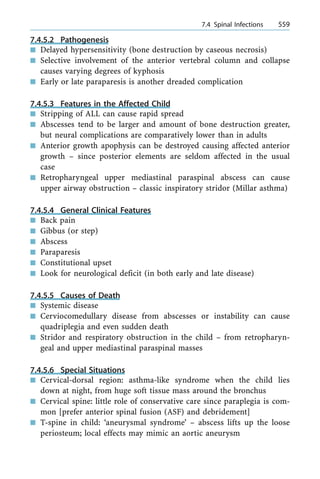 7.4.5.2 Pathogenesis
n Delayed hypersensitivity (bone destruction by caseous necrosis)
n Selective involvement of the anterior vertebral column and collapse
causes varying degrees of kyphosis
n Early or late paraparesis is another dreaded complication
7.4.5.3 Features in the Affected Child
n Stripping of ALL can cause rapid spread
n Abscesses tend to be larger and amount of bone destruction greater,
but neural complications are comparatively lower than in adults
n Anterior growth apophysis can be destroyed causing affected anterior
growth ± since posterior elements are seldom affected in the usual
case
n Retropharyngeal upper mediastinal paraspinal abscess can cause
upper airway obstruction ± classic inspiratory stridor (Millar asthma)
7.4.5.4 General Clinical Features
n Back pain
n Gibbus (or step)
n Abscess
n Paraparesis
n Constitutional upset
n Look for neurological deficit (in both early and late disease)
7.4.5.5 Causes of Death
n Systemic disease
n Cerviocomedullary disease from abscesses or instability can cause
quadriplegia and even sudden death
n Stridor and respiratory obstruction in the child ± from retropharyn-
geal and upper mediastinal paraspinal masses
7.4.5.6 Special Situations
n Cervical-dorsal region: asthma-like syndrome when the child lies
down at night, from huge soft tissue mass around the bronchus
n Cervical spine: little role of conservative care since paraplegia is com-
mon [prefer anterior spinal fusion (ASF) and debridement]
n T-spine in child: `aneurysmal syndrome' ± abscess lifts up the loose
periosteum; local effects may mimic an aortic aneurysm
a 7.4 Spinal Infections 559
 