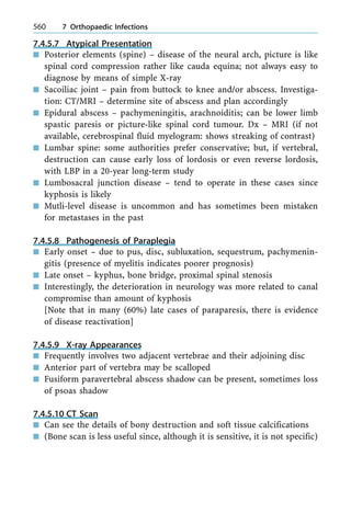 7.4.5.7 Atypical Presentation
n Posterior elements (spine) ± disease of the neural arch, picture is like
spinal cord compression rather like cauda equina; not always easy to
diagnose by means of simple X-ray
n Sacoiliac joint ± pain from buttock to knee and/or abscess. Investiga-
tion: CT/MRI ± determine site of abscess and plan accordingly
n Epidural abscess ± pachymeningitis, arachnoiditis; can be lower limb
spastic paresis or picture-like spinal cord tumour. Dx ± MRI (if not
available, cerebrospinal fluid myelogram: shows streaking of contrast)
n Lumbar spine: some authorities prefer conservative; but, if vertebral,
destruction can cause early loss of lordosis or even reverse lordosis,
with LBP in a 20-year long-term study
n Lumbosacral junction disease ± tend to operate in these cases since
kyphosis is likely
n Mutli-level disease is uncommon and has sometimes been mistaken
for metastases in the past
7.4.5.8 Pathogenesis of Paraplegia
n Early onset ± due to pus, disc, subluxation, sequestrum, pachymenin-
gitis (presence of myelitis indicates poorer prognosis)
n Late onset ± kyphus, bone bridge, proximal spinal stenosis
n Interestingly, the deterioration in neurology was more related to canal
compromise than amount of kyphosis
[Note that in many (60%) late cases of paraparesis, there is evidence
of disease reactivation]
7.4.5.9 X-ray Appearances
n Frequently involves two adjacent vertebrae and their adjoining disc
n Anterior part of vertebra may be scalloped
n Fusiform paravertebral abscess shadow can be present, sometimes loss
of psoas shadow
7.4.5.10 CT Scan
n Can see the details of bony destruction and soft tissue calcifications
n (Bone scan is less useful since, although it is sensitive, it is not specific)
560 7 Orthopaedic Infections
 