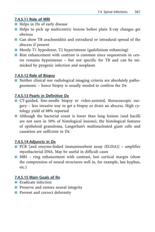 7.4.5.11 Role of MRI
n Helps in Dx of early disease
n Helps to pick up multicentric lesions before plain X-ray changes get
obvious
n Can show TB arachnoiditis and extradural or intradural spread of the
abscess if present
n Mostly T1 hypodense, T2 hyperintense (gadolinium enhancing)
n Rim enhancement with contrast is common since sequestrum in cen-
tre remains hypointense ± but not specific for TB and can be mi-
micked by pyogenic infection and neoplasm
7.4.5.12 Role of Biopsy
n Neither clinical nor radiological imaging criteria are absolutely patho-
gnomonic ± hence biopsy is usually needed to confirm the Dx
7.4.5.13 Pearls in Definitive Dx
n CT-guided, fine-needle biopsy or video-assisted, thoracoscopic sur-
gery ± less invasive way to get a biopsy or drain an abscess. High cy-
tology yield of 88% reported
n Although the bacterial count is lower than lung lesions (and bacilli
are not seen in 50% of histological lesions), the histological features
of epitheloid granuloma, Langerhan's multinucleated giant cells and
caseation are sufficient in Dx
7.4.5.14 Adjuncts in Dx
n PCR [and enzyme-linked immunosorbent assay (ELISA)] ± amplifies
mycobacterial DNA. May be useful in difficult cases
n MRI ± ring enhancement with contrast, lost cortical margin (show
the compression of neural structures well in, for example, late kyphus,
etc.)
7.4.5.15 Main Goals of Rn
n Eradicate infection
n Preserve and restore neural integrity
n Prevent and correct deformity
a 7.4 Spinal Infections 561
 