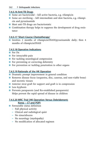 7.4.5.16 Anti-TB Drugs
n Some are bactericidal ± kill active bacteria, e.g. rifampicin
n Some are sterilising ± kill intermediate and slow bacteria, e.g. rifampi-
cin and pyrazinamide
n Most anti-TB drugs are bacteriostatic
n Combination therapy helps to suppress the development of drug resis-
tance
7.4.5.17 'Short Course Chemotherapy'
n Involves 2 months of rifampicin/INAH/pyrazinamide daily; then 4
months of rifampicin/INAH
7.4.5.18 Operative Indications
n For Dx
n For intractable pain
n For tackling neurological compression
n For preventing or correcting deformity
n For prevention or tackling penetration to other organs
7.4.5.19 Rationale of the HK Operation
n Dramatic prompt improvement in general condition
n Removes disease focus (sequestra, disc, caseous, and non-viable bone)
and necrotic tissues
n Anterior strut graft for support and graft is in compression
n Less kyphosis
n Prevents paraparesis (and Rn-established paraparesis)
Helps prevent the rapid spread of disease in children
7.4.5.20 MRC Trial (HK Operation Versus Debridement;
Korea ± CT and POP)
n Favourable status definition
± Full physical activity
± Clinical and radiological quiet
± No sinus/abscess
± No neurology (myelopathy)
± No modification of allocated regimen
562 7 Orthopaedic Infections
 