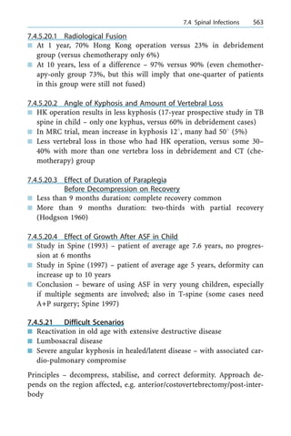 7.4.5.20.1 Radiological Fusion
n At 1 year, 70% Hong Kong operation versus 23% in debridement
group (versus chemotherapy only 6%)
n At 10 years, less of a difference ± 97% versus 90% (even chemother-
apy-only group 73%, but this will imply that one-quarter of patients
in this group were still not fused)
7.4.5.20.2 Angle of Kyphosis and Amount of Vertebral Loss
n HK operation results in less kyphosis (17-year prospective study in TB
spine in child ± only one kyphus, versus 60% in debridement cases)
n In MRC trial, mean increase in kyphosis 128, many had 508 (5%)
n Less vertebral loss in those who had HK operation, versus some 30±
40% with more than one vertebra loss in debridement and CT (che-
motherapy) group
7.4.5.20.3 Effect of Duration of Paraplegia
Before Decompression on Recovery
n Less than 9 months duration: complete recovery common
n More than 9 months duration: two-thirds with partial recovery
(Hodgson 1960)
7.4.5.20.4 Effect of Growth After ASF in Child
n Study in Spine (1993) ± patient of average age 7.6 years, no progres-
sion at 6 months
n Study in Spine (1997) ± patient of average age 5 years, deformity can
increase up to 10 years
n Conclusion ± beware of using ASF in very young children, especially
if multiple segments are involved; also in T-spine (some cases need
A+P surgery; Spine 1997)
7.4.5.21 Difficult Scenarios
n Reactivation in old age with extensive destructive disease
n Lumbosacral disease
n Severe angular kyphosis in healed/latent disease ± with associated car-
dio-pulmonary compromise
Principles ± decompress, stabilise, and correct deformity. Approach de-
pends on the region affected, e.g. anterior/costovertebrectomy/post-inter-
body
a 7.4 Spinal Infections 563
 