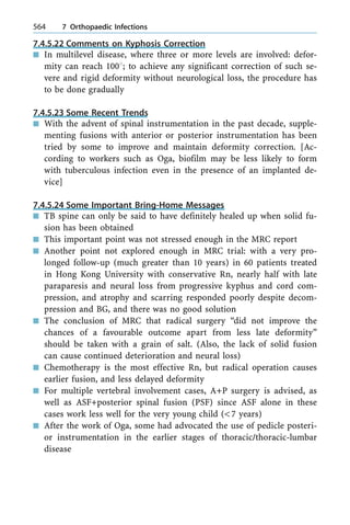7.4.5.22 Comments on Kyphosis Correction
n In multilevel disease, where three or more levels are involved: defor-
mity can reach 1008; to achieve any significant correction of such se-
vere and rigid deformity without neurological loss, the procedure has
to be done gradually
7.4.5.23 Some Recent Trends
n With the advent of spinal instrumentation in the past decade, supple-
menting fusions with anterior or posterior instrumentation has been
tried by some to improve and maintain deformity correction. [Ac-
cording to workers such as Oga, biofilm may be less likely to form
with tuberculous infection even in the presence of an implanted de-
vice]
7.4.5.24 Some Important Bring-Home Messages
n TB spine can only be said to have definitely healed up when solid fu-
sion has been obtained
n This important point was not stressed enough in the MRC report
n Another point not explored enough in MRC trial: with a very pro-
longed follow-up (much greater than 10 years) in 60 patients treated
in Hong Kong University with conservative Rn, nearly half with late
paraparesis and neural loss from progressive kyphus and cord com-
pression, and atrophy and scarring responded poorly despite decom-
pression and BG, and there was no good solution
n The conclusion of MRC that radical surgery ªdid not improve the
chances of a favourable outcome apart from less late deformityº
should be taken with a grain of salt. (Also, the lack of solid fusion
can cause continued deterioration and neural loss)
n Chemotherapy is the most effective Rn, but radical operation causes
earlier fusion, and less delayed deformity
n For multiple vertebral involvement cases, A+P surgery is advised, as
well as ASF+posterior spinal fusion (PSF) since ASF alone in these
cases work less well for the very young child (<7 years)
n After the work of Oga, some had advocated the use of pedicle posteri-
or instrumentation in the earlier stages of thoracic/thoracic-lumbar
disease
564 7 Orthopaedic Infections
 