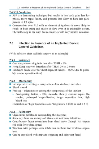 7.4.5.25 Conclusion
n ASF is a demanding technique, but results in less back pain, less ky-
phosis, more rapid fusion, and possibly less likely to have late para-
paresis in TB spine
n Conservative: near ALL with an element of kyphosis is more likely to
result in back pain; and fusion is slow even if it eventually occurs.
Chemotherapy is the only Rn in countries with very limited resources
7.5 Infection in Presence of an Implanted Device:
General Guidelines
(With infection after scoliosis surgery as an example)
7.5.1 Incidence
n One study concerning infection after TSRH ± 6%
n Hong Kong study on infection after TSRH, 2% at 2 years
n Incidence much lower for short-segment fusions ± 0.2% (due to possi-
bly shorter operation time)
7.5.2 Mechanism
n Intraoperative seeding ± many a times low virulence microbes
n Blood spread
n Fretting ± micromotion among the components of the implant
± Predisposing factors ± DM, steroids, obesity, chronic sepsis Hx,
smoker, prolonged hospitalisation, longer operation time, high
blood loss
(Definition of `high' blood loss and `long hours' >1500 cc and >3 h)
7.5.3 Pathology
n Glycocalyx: membrane surrounding the microbes
n Some say these are mainly soft tissue and not bony infections
n Contributory factor sometimes from dead space (though Harrington
rod with fewer dead space)
n Titanium with perhaps some inhibition on these low virulence organ-
isms
n Can be associated with implant loosening and spine not fused
a 7.5 Infection in Presence of an Implanted Device: General Guidelines 565
 