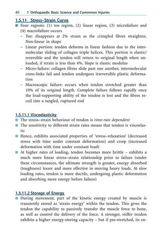 1.5.11 Stress±Strain Curve
n Four regions: (1) toe region, (2) linear region, (3) microfailure and
(4) macrofailure occurs
± Toe: disappears at 2% strain as the crimpled fibres straighten.
Non-linear in shape
± Linear portion: tendon deforms in linear fashion due to the inter-
molecular sliding of collagen triple helices. This portion is elastic/
reversible and the tendon will return to original length when un-
loaded, if strain is less than 4%. Slope is elastic modulus
± Micro-failure: collagen fibres slide past one another, intermolecular
cross-links fail and tendon undergoes irreversible plastic deforma-
tion
± Macroscopic failure: occurs when tendon stretched greater than
10% of its original length. Complete failure follows rapidly once
the load-supporting ability of the tendon is lost and the fibres re-
coil into a tangled, ruptured end
1.5.11.1 Viscoelasticity
n The stress±strain behaviour of tendon is time-rate dependent
n The sensitivity to different strain rates means that tendon is viscoelas-
tic
n Hence, exhibits associated properties of `stress±relaxation' (decreased
stress with time under constant deformation) and creep (increased
deformation with time under constant load)
n At higher rates of loading, tendon becomes more brittle ± exhibits a
much more linear stress±strain relationship prior to failure (under
these circumstances, the ultimate strength is greater, energy absorbed
(toughness) lesser and more effective in moving heavy loads. At slow
loading rates, tendon is more ductile, undergoing plastic deformation
and absorbing more energy before failure)
1.5.11.2 Storage of Energy
n During movement, part of the kinetic energy created by muscle is
transiently stored as `strain energy' within the tendon. This gives the
tendon the capability to passively transfer the muscle force to bone,
as well as control the delivery of the force. A stronger, stiffer tendon
exhibits a higher energy-storing capacity ± but if pre-stretched, its en-
40 1 Orthopaedic Basic Science and Commmon Injuries
 