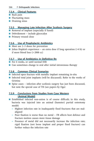 7.5.4 Clinical Features
n Back pain
n Fluctuating mass
n Draining sinus
7.5.5 Managing Late Infection After Scoliosis Surgery
n Removal of implant (especially if fused)
n Debridement ± include glycocalyx
n Primary wound close
7.5.6 Use of Prophylactic Antibiotics
n Most use 2±3 doses for prevention
n Johns Hopkin's experience ± an extra dose if long operation (>4 h) or
if more blood loss (>2000 cc)
7.5.7 Use of Antibiotics in Definitive Rn
n For 6 weeks, or until normal ESR
n Can sometimes change to oral after initial intravenous therapy
7.5.8 Common Clinical Scenarios
n Infected open fracture with metallic implant remaining in-situ
n Infected total joint implants (will be discussed). Refer to the works of
Gristina
n Spine cases ± infection after scoliosis surgery has just been discussed,
but note the special case of TB (see papers by Oga)
7.5.9 Conclusions from Studies from Case Western
(Animal Model)
n Established infected non-union is of course difficult; in this study,
bacteria was injected into an animal (hamster) partial osteotomy
model:
± Highest infection rate in inadequately fixed fractures that are mal-
aligned
± Poor fixation is worse than no metal ± FB affects host defence and
fracture motion causes more tissue damage
± Presence of metal did not necessarily increase the infection rate;
rigid fixation (not loose implant and proper fixed fracture) can
further reduce the infection rate
566 7 Orthopaedic Infections
 