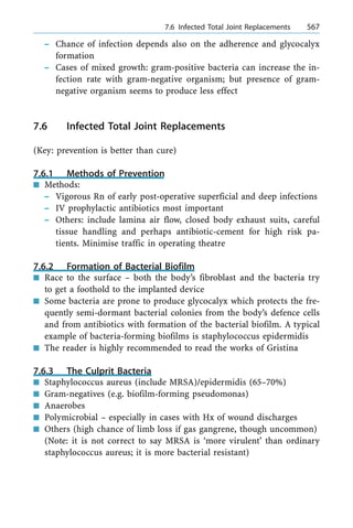 ± Chance of infection depends also on the adherence and glycocalyx
formation
± Cases of mixed growth: gram-positive bacteria can increase the in-
fection rate with gram-negative organism; but presence of gram-
negative organism seems to produce less effect
7.6 Infected Total Joint Replacements
(Key: prevention is better than cure)
7.6.1 Methods of Prevention
n Methods:
± Vigorous Rn of early post-operative superficial and deep infections
± IV prophylactic antibiotics most important
± Others: include lamina air flow, closed body exhaust suits, careful
tissue handling and perhaps antibiotic-cement for high risk pa-
tients. Minimise traffic in operating theatre
7.6.2 Formation of Bacterial Biofilm
n Race to the surface ± both the body's fibroblast and the bacteria try
to get a foothold to the implanted device
n Some bacteria are prone to produce glycocalyx which protects the fre-
quently semi-dormant bacterial colonies from the body's defence cells
and from antibiotics with formation of the bacterial biofilm. A typical
example of bacteria-forming biofilms is staphylococcus epidermidis
n The reader is highly recommended to read the works of Gristina
7.6.3 The Culprit Bacteria
n Staphylococcus aureus (include MRSA)/epidermidis (65±70%)
n Gram-negatives (e.g. biofilm-forming pseudomonas)
n Anaerobes
n Polymicrobial ± especially in cases with Hx of wound discharges
n Others (high chance of limb loss if gas gangrene, though uncommon)
(Note: it is not correct to say MRSA is `more virulent' than ordinary
staphylococcus aureus; it is more bacterial resistant)
a 7.6 Infected Total Joint Replacements 567
 