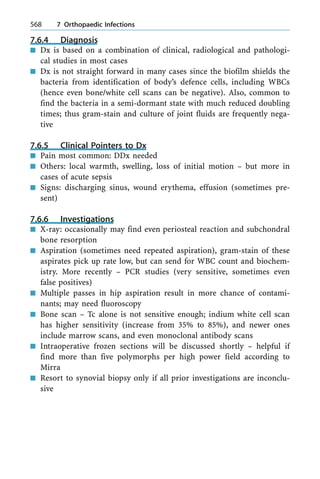 7.6.4 Diagnosis
n Dx is based on a combination of clinical, radiological and pathologi-
cal studies in most cases
n Dx is not straight forward in many cases since the biofilm shields the
bacteria from identification of body's defence cells, including WBCs
(hence even bone/white cell scans can be negative). Also, common to
find the bacteria in a semi-dormant state with much reduced doubling
times; thus gram-stain and culture of joint fluids are frequently nega-
tive
7.6.5 Clinical Pointers to Dx
n Pain most common: DDx needed
n Others: local warmth, swelling, loss of initial motion ± but more in
cases of acute sepsis
n Signs: discharging sinus, wound erythema, effusion (sometimes pre-
sent)
7.6.6 Investigations
n X-ray: occasionally may find even periosteal reaction and subchondral
bone resorption
n Aspiration (sometimes need repeated aspiration), gram-stain of these
aspirates pick up rate low, but can send for WBC count and biochem-
istry. More recently ± PCR studies (very sensitive, sometimes even
false positives)
n Multiple passes in hip aspiration result in more chance of contami-
nants; may need fluoroscopy
n Bone scan ± Tc alone is not sensitive enough; indium white cell scan
has higher sensitivity (increase from 35% to 85%), and newer ones
include marrow scans, and even monoclonal antibody scans
n Intraoperative frozen sections will be discussed shortly ± helpful if
find more than five polymorphs per high power field according to
Mirra
n Resort to synovial biopsy only if all prior investigations are inconclu-
sive
568 7 Orthopaedic Infections
 