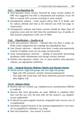 7.6.7 Intra-Operative Dx
n Intra-operative frozen section: favoured by many current studies (5/
HPF very suggestive but DDx is rheumatoid and osteolysis. If use 10/
HPF as criteria, 95% accurate according to some studies)
n Intraoperative cultures ± some experts advise that, if in doubt, wait
for culture, debride and treat as for infected case with two-stage re-
construction
n Intraoperative cultures and frozen sections should be taken from all
suspicious areas and not only from the membranes (e.g. of patella, ti-
bial, femoral components in the case of TKR)
7.6.8 Classification ± Gustilo et al
n Early post-operative infection ± infected after less than 4 weeks; de-
bride, retain components but exchange the polyethylene liner
n Late chronic infection ± infected more than 4 weeks post-operatively,
removal of implant, most use two-stage reconstruction
n Acute haematogenous infection ± seeding of previously functioning
prosthesis; either debridement and salvage (versus) removal
n Positive intra-operative culture: two or more positive intra-operative
cultures, use appropriate antibiotics
7.6.9 Surgical Decision Making: Patient and Disease Factors
n Patient factors± high-risk groups and very high-risk groups
± High risk: DM, psoriasis, steroids, immunocompromised
± Very high risk: recent past soft-tissue infections, previous osteomy-
elitis highest risk
7.6.10 Disease Factor
n Bacteria that are virulent (e.g. staphylococcus, pseudomonas) difficult
to eradicate
n Bacteria that form glycocalyx are more difficult to eradicate (they
have won the race over the host cells `for the surface'), e.g. staphylo-
coccus epidermidis
n If infected by gram-negative bacteria, frequently lower success rate of
re-implantation
n Sometimes atypical bacteria in the immunocompromised is not sensi-
tive to prophylactic antibiotics, e.g. fungi
n Host bed important ± less success if scarred
a 7.6 Infected Total Joint Replacements 569
 