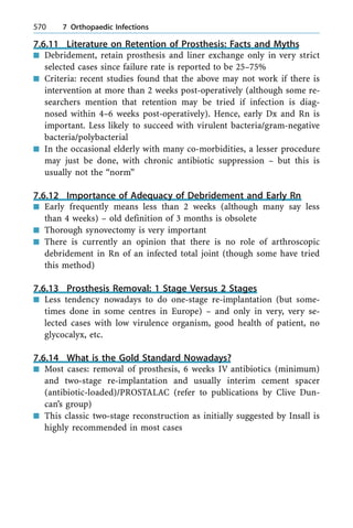 7.6.11 Literature on Retention of Prosthesis: Facts and Myths
n Debridement, retain prosthesis and liner exchange only in very strict
selected cases since failure rate is reported to be 25±75%
n Criteria: recent studies found that the above may not work if there is
intervention at more than 2 weeks post-operatively (although some re-
searchers mention that retention may be tried if infection is diag-
nosed within 4±6 weeks post-operatively). Hence, early Dx and Rn is
important. Less likely to succeed with virulent bacteria/gram-negative
bacteria/polybacterial
n In the occasional elderly with many co-morbidities, a lesser procedure
may just be done, with chronic antibiotic suppression ± but this is
usually not the ªnormº
7.6.12 Importance of Adequacy of Debridement and Early Rn
n Early frequently means less than 2 weeks (although many say less
than 4 weeks) ± old definition of 3 months is obsolete
n Thorough synovectomy is very important
n There is currently an opinion that there is no role of arthroscopic
debridement in Rn of an infected total joint (though some have tried
this method)
7.6.13 Prosthesis Removal: 1 Stage Versus 2 Stages
n Less tendency nowadays to do one-stage re-implantation (but some-
times done in some centres in Europe) ± and only in very, very se-
lected cases with low virulence organism, good health of patient, no
glycocalyx, etc.
7.6.14 What is the Gold Standard Nowadays?
n Most cases: removal of prosthesis, 6 weeks IV antibiotics (minimum)
and two-stage re-implantation and usually interim cement spacer
(antibiotic-loaded)/PROSTALAC (refer to publications by Clive Dun-
can's group)
n This classic two-stage reconstruction as initially suggested by Insall is
highly recommended in most cases
570 7 Orthopaedic Infections
 