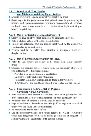 7.6.15 Duration of IV Antibiotics
and Minimum Inhibitory Concentration
n 6 weeks minimum (as also originally suggested by Insall)
n Some paper in the past, claimed that patient needs to prolong stay in
hospital and maintain minimum inhibitory concentration at therapeu-
tic level ± not always done in every centre since high cost of pro-
longed hospital stay
7.6.16 Use of Antibiotic-Impregnated Cement
n Shown to have positive effect in success to eradicate infection
n Rate of elution differs with different antibiotics
n Do not use antibiotics that are readily inactivated by the exothermic
reaction during cement setting
n Pelicose said to be better than simplex in re-implant since gets
doughy earlier
7.6.17 Use of Cement Spacer and PROSTALAC
n Refer to Vancouver's experience and papers from Clive Duncan's
group
n Spacers: the original concept comes from the instability after resec-
tion arthroplasty ± functions include:
± Provides local concentration of antibiotics
± Maintains length and range of motion
± Frequently also allows ambulation in these elderly subjects
[PROSTALAC=the prosthesis of antibiotic-loaded acrylic cement]
7.6.18 Pearls During Re-Implantation Process:
Cemented Versus Cementless
n Both cemented and cementless revisions have their proponents The
`best' choice lies in individual assessment of each particular case
n Antibiotic-loaded cement is usually used in revisions
n Type of antibiotics depends on sensitivity; if no organism identified,
a few even use more than one antibiotic
n Be prepared to tackle bone defects
n Use of stemmed prosthesis sometimes needed in TKR. In THR, some-
times need long stem for the same token; possible use of allograft (es-
sentially a piece of dead bone) with caution needed
a 7.6 Infected Total Joint Replacements 571
 