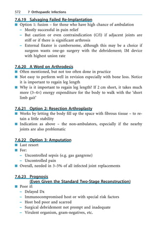 7.6.19 Salvaging Failed Re-Implantation
n Option 1: fusion ± for those who have high chance of ambulation
± Mostly successful in pain relief
± But caution or even contraindication (C/I) if adjacent joints are
stiff or if there is significant arthrosis
± External fixator is cumbersome, although this may be a choice if
surgeon wants one-go surgery with the debridement; IM device
with highest union rate
7.6.20 A Word on Arthrodesis
n Often mentioned, but not too often done in practice
n Not easy to perform well in revision especially with bone loss. Notice
it is important to regain leg length
n Why is it important to regain leg length? If 2 cm short, it takes much
more (3±4´) energy expenditure for the body to walk with the `short
limb gait'
7.6.21 Option 2: Resection Arthroplasty
n Works by letting the body fill up the space with fibrous tissue ± to re-
tain a little stability
n Indication as above ± the non-ambulators, especially if the nearby
joints are also problematic
7.6.22 Option 3: Amputation
n Last resort
n For:
± Uncontrolled sepsis (e.g. gas gangrene)
± Uncontrolled pain
n Overall, needed in 3±5% of all infected joint replacements
7.6.23 Prognosis
(Even Given the Standard Two-Stage Reconstruction)
n Poor if:
± Delayed Dx
± Immunocompromised host or with special risk factors
± Host bed poor and scarred
± Surgical debridement not prompt and inadequate
± Virulent organism, gram-negatives, etc.
572 7 Orthopaedic Infections
 