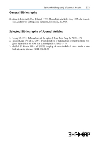 General Bibliography
Gristina A, Esterhai J, Poss R (eds) (1992) Musculoskeletal infection, 1992 edn. Ameri-
can Academy of Orthopaedic Surgeons, Rosemont, Ill., USA
Selected Bibliography of Journal Articles
1. Leong JC (1993) Tuberculosis of the spine. J Bone Joint Surg Br 75:173±175
2. Jung NY, Jee WH et al. (2004) Discrimination of tuberculous spondylitis from pyo-
genic spondylitis on MRI. Am J Roentgenol 182:1405±1410
3. Griffith JF, Kumta SM et al. (2002) Imaging of musculoskeletal tuberculosis: a new
look at an old disease. CORR 398:32±39
a Selected Bibliography of Journal Articles 573
 