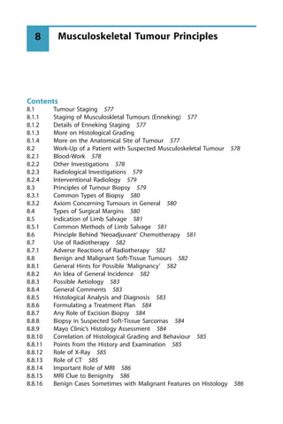 Contents
8.1 Tumour Staging 577
8.1.1 Staging of Musculoskletal Tumours (Enneking) 577
8.1.2 Details of Enneking Staging 577
8.1.3 More on Histological Grading
8.1.4 More on the Anatomical Site of Tumour 577
8.2 Work-Up of a Patient with Suspected Musculoskeletal Tumour 578
8.2.1 Blood-Work 578
8.2.2 Other Investigations 578
8.2.3 Radiological Investigations 579
8.2.4 Interventional Radiology 579
8.3 Principles of Tumour Biopsy 579
8.3.1 Common Types of Biopsy 580
8.3.2 Axiom Concerning Tumours in General 580
8.4 Types of Surgical Margins 580
8.5 Indication of Limb Salvage 581
8.5.1 Common Methods of Limb Salvage 581
8.6 Principle Behind `Neoadjuvant' Chemotherapy 581
8.7 Use of Radiotherapy 582
8.7.1 Adverse Reactions of Radiotherapy 582
8.8 Benign and Malignant Soft-Tissue Tumours 582
8.8.1 General Hints for Possible `Malignancy' 582
8.8.2 An Idea of General Incidence 582
8.8.3 Possible Aetiology 583
8.8.4 General Comments 583
8.8.5 Histological Analysis and Diagnosis 583
8.8.6 Formulating a Treatment Plan 584
8.8.7 Any Role of Excision Biopsy 584
8.8.8 Biopsy in Suspected Soft-Tissue Sarcomas 584
8.8.9 Mayo Clinic's Histology Assessment 584
8.8.10 Correlation of Histological Grading and Behaviour 585
8.8.11 Points from the History and Examination 585
8.8.12 Role of X-Ray 585
8.8.13 Role of CT 585
8.8.14 Important Role of MRI 586
8.8.15 MRI Clue to Benignity 586
8.8.16 Benign Cases Sometimes with Malignant Features on Histology 586
Musculoskeletal Tumour Principles
8
 