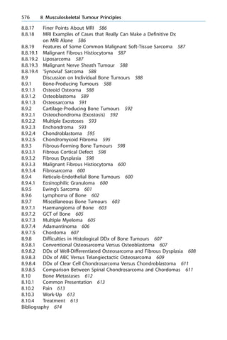 8.8.17 Finer Points About MRI 586
8.8.18 MRI Examples of Cases that Really Can Make a Definitive Dx
on MRI Alone 586
8.8.19 Features of Some Common Malignant Soft-Tissue Sarcoma 587
8.8.19.1 Malignant Fibrous Histiocytoma 587
8.8.19.2 Liposarcoma 587
8.8.19.3 Malignant Nerve Sheath Tumour 588
8.8.19.4 'Synovial' Sarcoma 588
8.9 Discussion on Individual Bone Tumours 588
8.9.1 Bone-Producing Tumours 588
8.9.1.1 Osteoid Osteoma 588
8.9.1.2 Osteoblastoma 589
8.9.1.3 Osteosarcoma 591
8.9.2 Cartilage-Producing Bone Tumours 592
8.9.2.1 Osteochondroma (Exostosis) 592
8.9.2.2 Multiple Exostoses 593
8.9.2.3 Enchondroma 593
8.9.2.4 Chondroblastoma 595
8.9.2.5 Chondromyxoid Fibroma 595
8.9.3 Fibrous-Forming Bone Tumours 598
8.9.3.1 Fibrous Cortical Defect 598
8.9.3.2 Fibrous Dysplasia 598
8.9.3.3 Malignant Fibrous Histiocytoma 600
8.9.3.4 Fibrosarcoma 600
8.9.4 Reticulo-Endothelial Bone Tumours 600
8.9.4.1 Eosinophilic Granuloma 600
8.9.5 Ewing's Sarcoma 601
8.9.6 Lymphoma of Bone 602
8.9.7 Miscellaneous Bone Tumours 603
8.9.7.1 Haemangioma of Bone 603
8.9.7.2 GCT of Bone 605
8.9.7.3 Multiple Myeloma 605
8.9.7.4 Adamantinoma 606
8.9.7.5 Chordoma 607
8.9.8 Difficulties in Histological DDx of Bone Tumours 607
8.9.8.1 Conventional Osteosarcoma Versus Osteoblastoma 607
8.9.8.2 DDx of Well-Differentiated Osteosarcoma and Fibrous Dysplasia 608
8.9.8.3 DDx of ABC Versus Telangiectactic Osteosarcoma 609
8.9.8.4 DDx of Clear Cell Chondrosarcoma Versus Chondroblastoma 611
8.9.8.5 Comparison Between Spinal Chondrosarcoma and Chordomas 611
8.10 Bone Metastases 612
8.10.1 Common Presentation 613
8.10.2 Pain 613
8.10.3 Work-Up 613
8.10.4 Treatment 613
Bibliography 614
576 8 Musculoskeletal Tumour Principles
 
