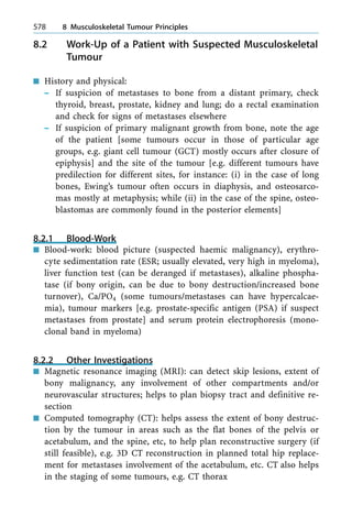 8.2 Work-Up of a Patient with Suspected Musculoskeletal
Tumour
n History and physical:
± If suspicion of metastases to bone from a distant primary, check
thyroid, breast, prostate, kidney and lung; do a rectal examination
and check for signs of metastases elsewhere
± If suspicion of primary malignant growth from bone, note the age
of the patient [some tumours occur in those of particular age
groups, e.g. giant cell tumour (GCT) mostly occurs after closure of
epiphysis] and the site of the tumour [e.g. different tumours have
predilection for different sites, for instance: (i) in the case of long
bones, Ewing's tumour often occurs in diaphysis, and osteosarco-
mas mostly at metaphysis; while (ii) in the case of the spine, osteo-
blastomas are commonly found in the posterior elements]
8.2.1 Blood-Work
n Blood-work: blood picture (suspected haemic malignancy), erythro-
cyte sedimentation rate (ESR; usually elevated, very high in myeloma),
liver function test (can be deranged if metastases), alkaline phospha-
tase (if bony origin, can be due to bony destruction/increased bone
turnover), Ca/PO4 (some tumours/metastases can have hypercalcae-
mia), tumour markers [e.g. prostate-specific antigen (PSA) if suspect
metastases from prostate] and serum protein electrophoresis (mono-
clonal band in myeloma)
8.2.2 Other Investigations
n Magnetic resonance imaging (MRI): can detect skip lesions, extent of
bony malignancy, any involvement of other compartments and/or
neurovascular structures; helps to plan biopsy tract and definitive re-
section
n Computed tomography (CT): helps assess the extent of bony destruc-
tion by the tumour in areas such as the flat bones of the pelvis or
acetabulum, and the spine, etc, to help plan reconstructive surgery (if
still feasible), e.g. 3D CT reconstruction in planned total hip replace-
ment for metastases involvement of the acetabulum, etc. CT also helps
in the staging of some tumours, e.g. CT thorax
578 8 Musculoskeletal Tumour Principles
 