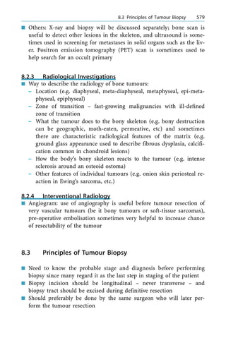 n Others: X-ray and biopsy will be discussed separately; bone scan is
useful to detect other lesions in the skeleton, and ultrasound is some-
times used in screening for metastases in solid organs such as the liv-
er. Positron emission tomography (PET) scan is sometimes used to
help search for an occult primary
8.2.3 Radiological Investigations
n Way to describe the radiology of bone tumours:
± Location (e.g. diaphyseal, meta-diaphyseal, metaphyseal, epi-meta-
physeal, epiphyseal)
± Zone of transition ± fast-growing malignancies with ill-defined
zone of transition
± What the tumour does to the bony skeleton (e.g. bony destruction
can be geographic, moth-eaten, permeative, etc) and sometimes
there are characteristic radiological features of the matrix (e.g.
ground glass appearance used to describe fibrous dysplasia, calcifi-
cation common in chondroid lesions)
± How the body's bony skeleton reacts to the tumour (e.g. intense
sclerosis around an osteoid ostoma)
± Other features of individual tumours (e.g. onion skin periosteal re-
action in Ewing's sarcoma, etc.)
8.2.4 Interventional Radiology
n Angiogram: use of angiography is useful before tumour resection of
very vascular tumours (be it bony tumours or soft-tissue sarcomas),
pre-operative embolisation sometimes very helpful to increase chance
of resectability of the tumour
8.3 Principles of Tumour Biopsy
n Need to know the probable stage and diagnosis before performing
biopsy since many regard it as the last step in staging of the patient
n Biopsy incision should be longitudinal ± never transverse ± and
biopsy tract should be excised during definitive resection
n Should preferably be done by the same surgeon who will later per-
form the tumour resection
a 8.3 Principles of Tumour Biopsy 579
 
