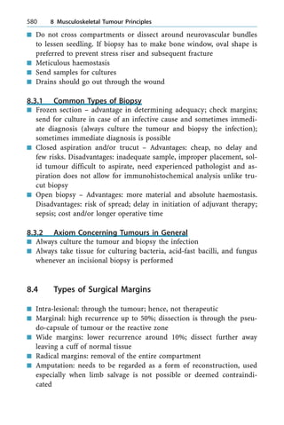 n Do not cross compartments or dissect around neurovascular bundles
to lessen seedling. If biopsy has to make bone window, oval shape is
preferred to prevent stress riser and subsequent fracture
n Meticulous haemostasis
n Send samples for cultures
n Drains should go out through the wound
8.3.1 Common Types of Biopsy
n Frozen section ± advantage in determining adequacy; check margins;
send for culture in case of an infective cause and sometimes immedi-
ate diagnosis (always culture the tumour and biopsy the infection);
sometimes immediate diagnosis is possible
n Closed aspiration and/or trucut ± Advantages: cheap, no delay and
few risks. Disadvantages: inadequate sample, improper placement, sol-
id tumour difficult to aspirate, need experienced pathologist and as-
piration does not allow for immunohistochemical analysis unlike tru-
cut biopsy
n Open biopsy ± Advantages: more material and absolute haemostasis.
Disadvantages: risk of spread; delay in initiation of adjuvant therapy;
sepsis; cost and/or longer operative time
8.3.2 Axiom Concerning Tumours in General
n Always culture the tumour and biopsy the infection
n Always take tissue for culturing bacteria, acid-fast bacilli, and fungus
whenever an incisional biopsy is performed
8.4 Types of Surgical Margins
n Intra-lesional: through the tumour; hence, not therapeutic
n Marginal: high recurrence up to 50%; dissection is through the pseu-
do-capsule of tumour or the reactive zone
n Wide margins: lower recurrence around 10%; dissect further away
leaving a cuff of normal tissue
n Radical margins: removal of the entire compartment
n Amputation: needs to be regarded as a form of reconstruction, used
especially when limb salvage is not possible or deemed contraindi-
cated
580 8 Musculoskeletal Tumour Principles
 