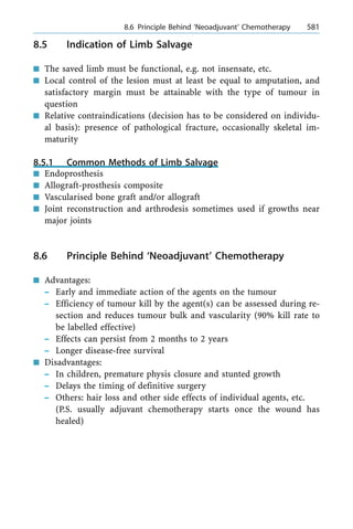8.5 Indication of Limb Salvage
n The saved limb must be functional, e.g. not insensate, etc.
n Local control of the lesion must at least be equal to amputation, and
satisfactory margin must be attainable with the type of tumour in
question
n Relative contraindications (decision has to be considered on individu-
al basis): presence of pathological fracture, occasionally skeletal im-
maturity
8.5.1 Common Methods of Limb Salvage
n Endoprosthesis
n Allograft-prosthesis composite
n Vascularised bone graft and/or allograft
n Joint reconstruction and arthrodesis sometimes used if growths near
major joints
8.6 Principle Behind `Neoadjuvant' Chemotherapy
n Advantages:
± Early and immediate action of the agents on the tumour
± Efficiency of tumour kill by the agent(s) can be assessed during re-
section and reduces tumour bulk and vascularity (90% kill rate to
be labelled effective)
± Effects can persist from 2 months to 2 years
± Longer disease-free survival
n Disadvantages:
± In children, premature physis closure and stunted growth
± Delays the timing of definitive surgery
± Others: hair loss and other side effects of individual agents, etc.
(P.S. usually adjuvant chemotherapy starts once the wound has
healed)
a 8.6 Principle Behind `Neoadjuvant' Chemotherapy 581
 