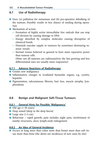 8.7 Use of Radiotherapy
n Uses: (a) palliation for metastases and (b) pre-operative debulking of
the tumour; Possibly results in less chance of seeding during opera-
tion
n Mechanism of action:
± Formation of highly active intracellular free radicals that can stop
cell division by causing damage to DNA
± Energy absorbed by complex molecules causing disruption of
chemical bonds
± Diminish vascular supply to tumours by sometimes destroying tu-
mour vessels
± Normal tissues believed in general to have more reparative power
than tumour cells
(Note: not all tumours are radiosensitive; the fast growing and less
differentiated ones are usually more responsive)
8.7.1 Adverse Reactions of Radiotherapy
n Creates new malignancy
n Inflammatory changes to irradiated bystander organs, e.g. cystitis,
hepatitis
n Pigmentation, subcutaneous fibrosis, hair loss, muscle atrophy, lym-
phoedema
8.8 Benign and Malignant Soft-Tissue Tumours
8.8.1 General Hints for Possible `Malignancy'
n Old age (>50 years)
n Deep seated (deep to the deep fascia)
n Large size (>5 cm)
n Behaviour ± rapid growth, pain includes night pain, involvement of
nearby structures, ulcer, lymph-node enlargement
8.8.2 An Idea of General Incidence
n Occurs in lung more than colon more than breast more than soft tis-
sue more than bone (the above are incidences of new cases by site)
582 8 Musculoskeletal Tumour Principles
 