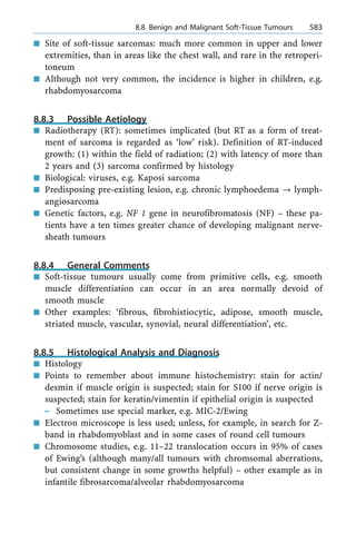 n Site of soft-tissue sarcomas: much more common in upper and lower
extremities, than in areas like the chest wall, and rare in the retroperi-
toneum
n Although not very common, the incidence is higher in children, e.g.
rhabdomyosarcoma
8.8.3 Possible Aetiology
n Radiotherapy (RT): sometimes implicated (but RT as a form of treat-
ment of sarcoma is regarded as `low' risk). Definition of RT-induced
growth: (1) within the field of radiation; (2) with latency of more than
2 years and (3) sarcoma confirmed by histology
n Biological: viruses, e.g. Kaposi sarcoma
n Predisposing pre-existing lesion, e.g. chronic lymphoedema ? lymph-
angiosarcoma
n Genetic factors, e.g. NF 1 gene in neurofibromatosis (NF) ± these pa-
tients have a ten times greater chance of developing malignant nerve-
sheath tumours
8.8.4 General Comments
n Soft-tissue tumours usually come from primitive cells, e.g. smooth
muscle differentiation can occur in an area normally devoid of
smooth muscle
n Other examples: `fibrous, fibrohistiocytic, adipose, smooth muscle,
striated muscle, vascular, synovial, neural differentiation', etc.
8.8.5 Histological Analysis and Diagnosis
n Histology
n Points to remember about immune histochemistry: stain for actin/
desmin if muscle origin is suspected; stain for S100 if nerve origin is
suspected; stain for keratin/vimentin if epithelial origin is suspected
± Sometimes use special marker, e.g. MIC-2/Ewing
n Electron microscope is less used; unless, for example, in search for Z-
band in rhabdomyoblast and in some cases of round cell tumours
n Chromosome studies, e.g. 11±22 translocation occurs in 95% of cases
of Ewing's (although many/all tumours with chromsomal aberrations,
but consistent change in some growths helpful) ± other example as in
infantile fibrosarcoma/alveolar rhabdomyosarcoma
a 8.8 Benign and Malignant Soft-Tissue Tumours 583
 