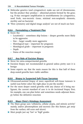n Molecular genetics (and cytogenetics): make use not of chromosome,
but the product they produce ± abnormal protein formed by the gene;
e.g. N-myc oncogene amplification in neuroblastoma (in cytogenetics,
need fresh, non-necrotic tissue, minimal non-neoplastic elements,
sterility and no bacteria)
n `Flow cytometry and digital image analysis' are not of much use here
8.8.6 Formulating a Treatment Plan
n Know the:
± Location(s) ± sometimes skip lesions ± deeper growths more likely
to be aggressive
± Size ± larger usually more aggressive
± Histological type ± important for prognosis
± Histological grade ± important in prognosis
± Depth
± Status of the resection margin
8.8.7 Any Role of Excision Biopsy
n Never for extra-compartmental growths
n Excision biopsy not recommended in general unless pretty sure it is
benign
n Some experts say that the main reason for this is that half of these
deep-seated growths have viable satellites
8.8.8 Biopsy in Suspected Soft-Tissue Sarcomas
n Ultrasound-assisted biopsy of more superficial soft-tissue tumours is
useful (can better select the right place to put the needle)
n For the more deeper seated growths with any chance of it being ma-
lignant, the current standard of care is to do incisional biopsy first;
for example, one can plan better and sometimes needs adjuvant thera-
py before the definitive resection
8.8.9 Mayo Clinic's Histology Assessment
n The Mayo group uses `cellularity, cellular atypia, and mitosis activity'
mainly, and/or pleomorphism and necrosis (for this feature, get away
from the surface, old scars and ulcers)
n Most people just say `low' or `high' grades
584 8 Musculoskeletal Tumour Principles
 