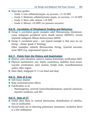 n Mayo four grades:
± Grade 1: Low cellularity/atypia, no necrosis, <5±10 HPF
± Grade 2: Moderate cellularity/some atypia, no necrosis, <5±10 HPF
± Grade 3: More cells, mitosis <10 HPF
± Grade 4: Mitosis >10 HPF, (or pressure necrosis)
8.8.10 Correlation of Histological Grading and Behaviour
n Group 1: correlation good; examples adult fibrosarcoma, leiomyosar-
coma, malignant peripheral nerve sheath tumour (MPNST), certain
(myxoid) malignant fibrous histiocytoma (MFH)
n Group 2: correlation poor ± one typical example is that once we see
Ewing ± always `grade 4' histology
Other examples: infantile fibrosarcoma, Ewing, `synovial sarcoma',
some MFH (e.g. angiomatoid types), etc.
8.8.11 Points from the History and Examination
n History: pain (duration, nature), trauma heterotopic ossification (HO)
n Physical examination: size, depth, consistency, mobility, local neuro-
vascular involvement, joint motion, lymph node, transillumination
and/or other organs
n More likely malignant if >5 cm fixed and deep
8.8.12 Role of X-ray
n Soft-tissue shadow
n Bony erosion/pressure effects
n Calcification as in:
± Haemangioma, synovial (osteo)chondromatosis, tumoral calcinosis,
myositis ossificans, and HO
8.8.13 Role of CT
n Useful when there is: cortical destruction, identification of calcifica-
tion or ossification
n Second main use in detecting pulmonary metastases: resolution down
to a few millimetres
a 8.8 Benign and Malignant Soft-Tissue Tumours 585
 