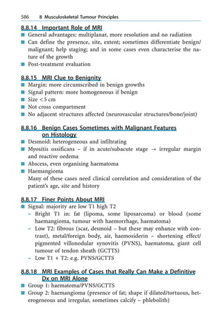 8.8.14 Important Role of MRI
n General advantages: multiplanar, more resolution and no radiation
n Can define the presence, site, extent; sometimes differentiate benign/
malignant; help staging; and in some cases even characterise the na-
ture of the growth
n Post-treatment evaluation
8.8.15 MRI Clue to Benignity
n Margin: more circumscribed in benign growths
n Signal pattern: more homogeneous if benign
n Size <5 cm
n Not cross compartment
n No adjacent structures affected (neurovascular structures/bone/joint)
8.8.16 Benign Cases Sometimes with Malignant Features
on Histology
n Desmoid: heterogeneous and infiltrating
n Myositis ossificans ± if in acute/subacute stage ? irregular margin
and reactive oedema
n Abscess, even organising haematoma
n Haemangioma
Many of these cases need clinical correlation and consideration of the
patient's age, site and history
8.8.17 Finer Points About MRI
n Signal: majority are low T1 high T2
± Bright T1 in: fat (lipoma, some liposarcoma) or blood (some
haemangioma, tumour with haemorrhage, haematoma)
± Low T2: fibrous (scar, desmoid ± but these may enhance with con-
trast), metal/foreign body, air, haemosiderin ± shortening effect/
pigmented villonodular synovitis (PVNS), haematoma, giant cell
tumour of tendon sheath (GCTTS)
± Low T1 + T2: e.g. PVNS/GCTTS
8.8.18 MRI Examples of Cases that Really Can Make a Definitive
Dx on MRI Alone
n Group 1: haematoma/PVNS/GCTTS
n Group 2: haemangioma (presence of fat; shape if dilated/tortuous, het-
erogeneous and irregular, sometimes calcify ± phlebolith)
586 8 Musculoskeletal Tumour Principles
 