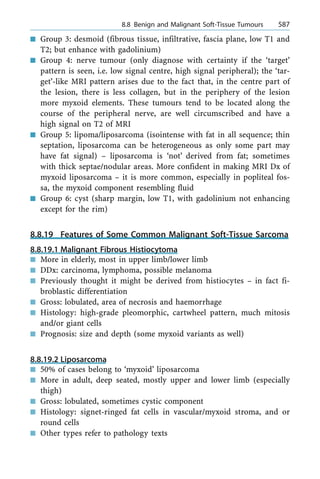n Group 3: desmoid (fibrous tissue, infiltrative, fascia plane, low T1 and
T2; but enhance with gadolinium)
n Group 4: nerve tumour (only diagnose with certainty if the `target'
pattern is seen, i.e. low signal centre, high signal peripheral); the `tar-
get'-like MRI pattern arises due to the fact that, in the centre part of
the lesion, there is less collagen, but in the periphery of the lesion
more myxoid elements. These tumours tend to be located along the
course of the peripheral nerve, are well circumscribed and have a
high signal on T2 of MRI
n Group 5: lipoma/liposarcoma (isointense with fat in all sequence; thin
septation, liposarcoma can be heterogeneous as only some part may
have fat signal) ± liposarcoma is `not' derived from fat; sometimes
with thick septae/nodular areas. More confident in making MRI Dx of
myxoid liposarcoma ± it is more common, especially in popliteal fos-
sa, the myxoid component resembling fluid
n Group 6: cyst (sharp margin, low T1, with gadolinium not enhancing
except for the rim)
8.8.19 Features of Some Common Malignant Soft-Tissue Sarcoma
8.8.19.1 Malignant Fibrous Histiocytoma
n More in elderly, most in upper limb/lower limb
n DDx: carcinoma, lymphoma, possible melanoma
n Previously thought it might be derived from histiocytes ± in fact fi-
broblastic differentiation
n Gross: lobulated, area of necrosis and haemorrhage
n Histology: high-grade pleomorphic, cartwheel pattern, much mitosis
and/or giant cells
n Prognosis: size and depth (some myxoid variants as well)
8.8.19.2 Liposarcoma
n 50% of cases belong to `myxoid' liposarcoma
n More in adult, deep seated, mostly upper and lower limb (especially
thigh)
n Gross: lobulated, sometimes cystic component
n Histology: signet-ringed fat cells in vascular/myxoid stroma, and or
round cells
n Other types refer to pathology texts
a 8.8 Benign and Malignant Soft-Tissue Tumours 587
 