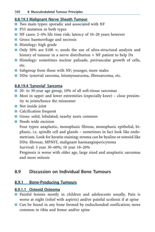 8.8.19.3 Malignant Nerve Sheath Tumour
n Two main types: sporadic and associated with NF
n P53 mutation in both types
n NF cases: 2±4% life time risk; latency of 10±20 years however
n Gross: haemorrhage and necrosis
n Histology: high grade
n Only 50% are S100 +; needs the use of ultra-structural analysis and
history of tumour in a nerve distribution + NF patient to help Dx
n Histology: sometimes nuclear palisade, perivascular growth of cells,
etc.
n Subgroup from those with NF; younger, more males
n DDx: synovial sarcoma, leiomyosarcoma, fibrosarcoma, etc.
8.8.19.4 'Synovial' Sarcoma
n 20- to 30-year age group, 10% of all soft-tissue sarcomas
n Most in upper and lower extremities (especially knee) ± close proxim-
ity to joints/hence the misnomer
n Not inside joint
n Calcification frequent
n Gross: solid, lobulated; nearby nests common
n Needs wide excision
Four types: anaplastic, monophasic fibrous, monophasic epithelial, bi-
phasic, i.e. spindle cell and glands ± sometimes in fact look like endo-
metrium. Look for keratin staining; stroma can be hyaline or osteoid like
DDx: fibrosar, MPNST, malignant haemangiopericytoma
Survival: 5 year 30±60%; 10 year 10±20%
Prognosis is worse with older age, large sized and anaplastic sarcomas
and more mitosis
8.9 Discussion on Individual Bone Tumours
8.9.1 Bone-Producing Tumours
8.9.1.1 Osteoid Osteoma
n Painful lesions mostly in children and adolescents usually. Pain is
worse at night (relief with aspirin) and/or painful scoliosis if at spine
n Can be found in any bone formed by endochondral ossification; more
common in tibia and femur and/or spine
588 8 Musculoskeletal Tumour Principles
 
