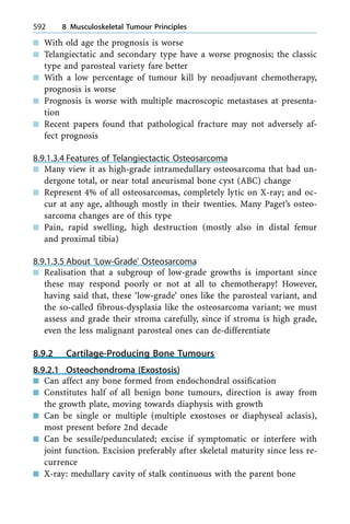 n With old age the prognosis is worse
n Telangiectatic and secondary type have a worse prognosis; the classic
type and parosteal variety fare better
n With a low percentage of tumour kill by neoadjuvant chemotherapy,
prognosis is worse
n Prognosis is worse with multiple macroscopic metastases at presenta-
tion
n Recent papers found that pathological fracture may not adversely af-
fect prognosis
8.9.1.3.4 Features of Telangiectactic Osteosarcoma
n Many view it as high-grade intramedullary osteosarcoma that had un-
dergone total, or near total aneurismal bone cyst (ABC) change
n Represent 4% of all osteosarcomas, completely lytic on X-ray; and oc-
cur at any age, although mostly in their twenties. Many Paget's osteo-
sarcoma changes are of this type
n Pain, rapid swelling, high destruction (mostly also in distal femur
and proximal tibia)
8.9.1.3.5 About `Low-Grade' Osteosarcoma
n Realisation that a subgroup of low-grade growths is important since
these may respond poorly or not at all to chemotherapy! However,
having said that, these `low-grade' ones like the parosteal variant, and
the so-called fibrous-dysplasia like the osteosarcoma variant; we must
assess and grade their stroma carefully, since if stroma is high grade,
even the less malignant parosteal ones can de-differentiate
8.9.2 Cartilage-Producing Bone Tumours
8.9.2.1 Osteochondroma (Exostosis)
n Can affect any bone formed from endochondral ossification
n Constitutes half of all benign bone tumours, direction is away from
the growth plate, moving towards diaphysis with growth
n Can be single or multiple (multiple exostoses or diaphyseal aclasis),
most present before 2nd decade
n Can be sessile/pedunculated; excise if symptomatic or interfere with
joint function. Excision preferably after skeletal maturity since less re-
currence
n X-ray: medullary cavity of stalk continuous with the parent bone
592 8 Musculoskeletal Tumour Principles
 