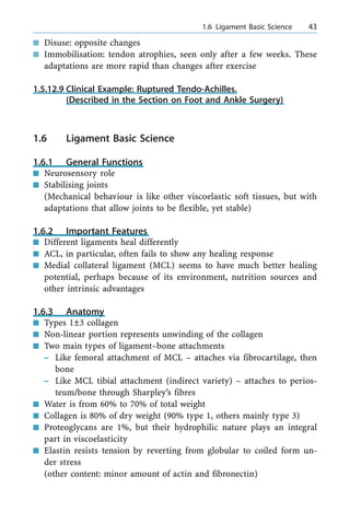 n Disuse: opposite changes
n Immobilisation: tendon atrophies, seen only after a few weeks. These
adaptations are more rapid than changes after exercise
1.5.12.9 Clinical Example: Ruptured Tendo-Achilles.
(Described in the Section on Foot and Ankle Surgery)
1.6 Ligament Basic Science
1.6.1 General Functions
n Neurosensory role
n Stabilising joints
(Mechanical behaviour is like other viscoelastic soft tissues, but with
adaptations that allow joints to be flexible, yet stable)
1.6.2 Important Features
n Different ligaments heal differently
n ACL, in particular, often fails to show any healing response
n Medial collateral ligament (MCL) seems to have much better healing
potential, perhaps because of its environment, nutrition sources and
other intrinsic advantages
1.6.3 Anatomy
n Types 1Ô3 collagen
n Non-linear portion represents unwinding of the collagen
n Two main types of ligament±bone attachments
± Like femoral attachment of MCL ± attaches via fibrocartilage, then
bone
± Like MCL tibial attachment (indirect variety) ± attaches to perios-
teum/bone through Sharpley's fibres
n Water is from 60% to 70% of total weight
n Collagen is 80% of dry weight (90% type 1, others mainly type 3)
n Proteoglycans are 1%, but their hydrophilic nature plays an integral
part in viscoelasticity
n Elastin resists tension by reverting from globular to coiled form un-
der stress
(other content: minor amount of actin and fibronectin)
a 1.6 Ligament Basic Science 43
 