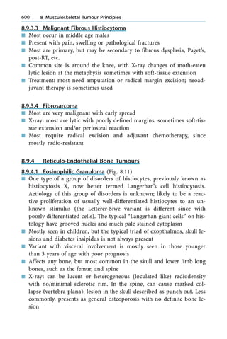 8.9.3.3 Malignant Fibrous Histiocytoma
n Most occur in middle age males
n Present with pain, swelling or pathological fractures
n Most are primary, but may be secondary to fibrous dysplasia, Paget's,
post-RT, etc.
n Common site is around the knee, with X-ray changes of moth-eaten
lytic lesion at the metaphysis sometimes with soft-tissue extension
n Treatment: most need amputation or radical margin excision; neoad-
juvant therapy is sometimes used
8.9.3.4 Fibrosarcoma
n Most are very malignant with early spread
n X-ray: most are lytic with poorly defined margins, sometimes soft-tis-
sue extension and/or periosteal reaction
n Most require radical excision and adjuvant chemotherapy, since
mostly radio-resistant
8.9.4 Reticulo-Endothelial Bone Tumours
8.9.4.1 Eosinophilic Granuloma (Fig. 8.11)
n One type of a group of disorders of histiocytes, previously known as
histiocytosis X, now better termed Langerhan's cell histiocytosis.
Aetiology of this group of disorders is unknown; likely to be a reac-
tive proliferation of usually well-differentiated histiocytes to an un-
known stimulus (the Letterer-Siwe variant is different since with
poorly differentiated cells). The typical ªLangerhan giant cellsº on his-
tology have grooved nuclei and much pale stained cytoplasm
n Mostly seen in children, but the typical triad of exopthalmos, skull le-
sions and diabetes insipidus is not always present
n Variant with visceral involvement is mostly seen in those younger
than 3 years of age with poor prognosis
n Affects any bone, but most common in the skull and lower limb long
bones, such as the femur, and spine
n X-ray: can be lucent or heterogeneous (loculated like) radiodensity
with no/minimal sclerotic rim. In the spine, can cause marked col-
lapse (vertebra plana); lesion in the skull described as punch out. Less
commonly, presents as general osteoporosis with no definite bone le-
sion
600 8 Musculoskeletal Tumour Principles
 