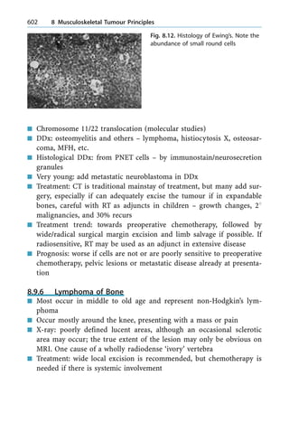 n Chromosome 11/22 translocation (molecular studies)
n DDx: osteomyelitis and others ± lymphoma, histiocytosis X, osteosar-
coma, MFH, etc.
n Histological DDx: from PNET cells ± by immunostain/neurosecretion
granules
n Very young: add metastatic neuroblastoma in DDx
n Treatment: CT is traditional mainstay of treatment, but many add sur-
gery, especially if can adequately excise the tumour if in expandable
bones, careful with RT as adjuncts in children ± growth changes, 28
malignancies, and 30% recurs
n Treatment trend: towards preoperative chemotherapy, followed by
wide/radical surgical margin excision and limb salvage if possible. If
radiosensitive, RT may be used as an adjunct in extensive disease
n Prognosis: worse if cells are not or are poorly sensitive to preoperative
chemotherapy, pelvic lesions or metastatic disease already at presenta-
tion
8.9.6 Lymphoma of Bone
n Most occur in middle to old age and represent non-Hodgkin's lym-
phoma
n Occur mostly around the knee, presenting with a mass or pain
n X-ray: poorly defined lucent areas, although an occasional sclerotic
area may occur; the true extent of the lesion may only be obvious on
MRI. One cause of a wholly radiodense `ivory' vertebra
n Treatment: wide local excision is recommended, but chemotherapy is
needed if there is systemic involvement
602 8 Musculoskeletal Tumour Principles
Fig. 8.12. Histology of Ewing's. Note the
abundance of small round cells
 