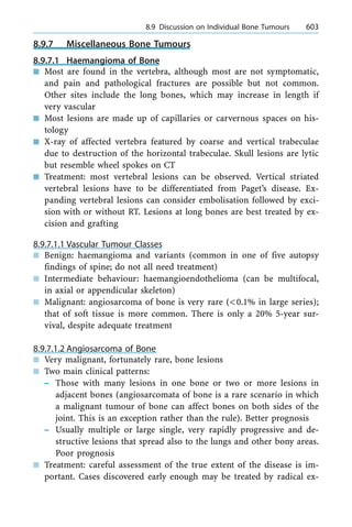 8.9.7 Miscellaneous Bone Tumours
8.9.7.1 Haemangioma of Bone
n Most are found in the vertebra, although most are not symptomatic,
and pain and pathological fractures are possible but not common.
Other sites include the long bones, which may increase in length if
very vascular
n Most lesions are made up of capillaries or carvernous spaces on his-
tology
n X-ray of affected vertebra featured by coarse and vertical trabeculae
due to destruction of the horizontal trabeculae. Skull lesions are lytic
but resemble wheel spokes on CT
n Treatment: most vertebral lesions can be observed. Vertical striated
vertebral lesions have to be differentiated from Paget's disease. Ex-
panding vertebral lesions can consider embolisation followed by exci-
sion with or without RT. Lesions at long bones are best treated by ex-
cision and grafting
8.9.7.1.1 Vascular Tumour Classes
n Benign: haemangioma and variants (common in one of five autopsy
findings of spine; do not all need treatment)
n Intermediate behaviour: haemangioendothelioma (can be multifocal,
in axial or appendicular skeleton)
n Malignant: angiosarcoma of bone is very rare (<0.1% in large series);
that of soft tissue is more common. There is only a 20% 5-year sur-
vival, despite adequate treatment
8.9.7.1.2 Angiosarcoma of Bone
n Very malignant, fortunately rare, bone lesions
n Two main clinical patterns:
± Those with many lesions in one bone or two or more lesions in
adjacent bones (angiosarcomata of bone is a rare scenario in which
a malignant tumour of bone can affect bones on both sides of the
joint. This is an exception rather than the rule). Better prognosis
± Usually multiple or large single, very rapidly progressive and de-
structive lesions that spread also to the lungs and other bony areas.
Poor prognosis
n Treatment: careful assessment of the true extent of the disease is im-
portant. Cases discovered early enough may be treated by radical ex-
a 8.9 Discussion on Individual Bone Tumours 603
 