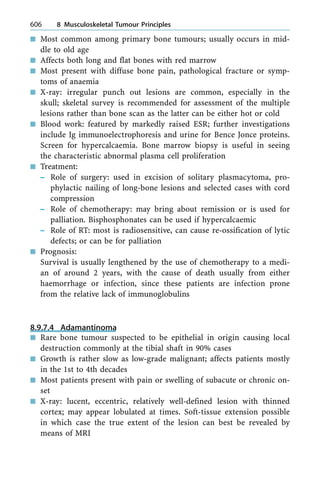 n Most common among primary bone tumours; usually occurs in mid-
dle to old age
n Affects both long and flat bones with red marrow
n Most present with diffuse bone pain, pathological fracture or symp-
toms of anaemia
n X-ray: irregular punch out lesions are common, especially in the
skull; skeletal survey is recommended for assessment of the multiple
lesions rather than bone scan as the latter can be either hot or cold
n Blood work: featured by markedly raised ESR; further investigations
include Ig immunoelectrophoresis and urine for Bence Jonce proteins.
Screen for hypercalcaemia. Bone marrow biopsy is useful in seeing
the characteristic abnormal plasma cell proliferation
n Treatment:
± Role of surgery: used in excision of solitary plasmacytoma, pro-
phylactic nailing of long-bone lesions and selected cases with cord
compression
± Role of chemotherapy: may bring about remission or is used for
palliation. Bisphosphonates can be used if hypercalcaemic
± Role of RT: most is radiosensitive, can cause re-ossification of lytic
defects; or can be for palliation
n Prognosis:
Survival is usually lengthened by the use of chemotherapy to a medi-
an of around 2 years, with the cause of death usually from either
haemorrhage or infection, since these patients are infection prone
from the relative lack of immunoglobulins
8.9.7.4 Adamantinoma
n Rare bone tumour suspected to be epithelial in origin causing local
destruction commonly at the tibial shaft in 90% cases
n Growth is rather slow as low-grade malignant; affects patients mostly
in the 1st to 4th decades
n Most patients present with pain or swelling of subacute or chronic on-
set
n X-ray: lucent, eccentric, relatively well-defined lesion with thinned
cortex; may appear lobulated at times. Soft-tissue extension possible
in which case the true extent of the lesion can best be revealed by
means of MRI
606 8 Musculoskeletal Tumour Principles
 